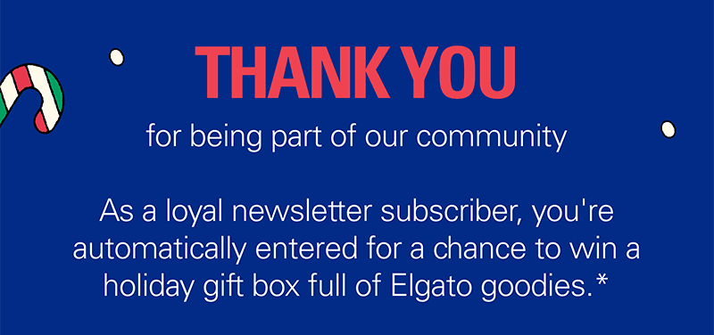 THANK YOU  for being part of our community. As a loyal newsletter subscriber, you're automatically entered for a chance to win a holiday gift box full of Elgato goodies.*
