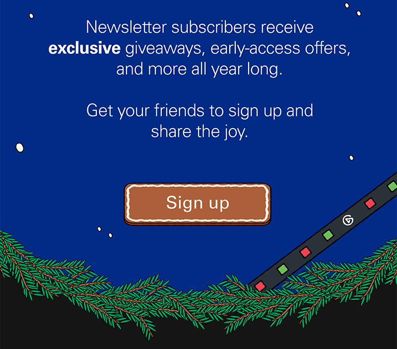 Newsletter subscribers receive exclusive giveaways, early-access offers, and more all year long. Get your friends to sign up and share the joy. Sign up